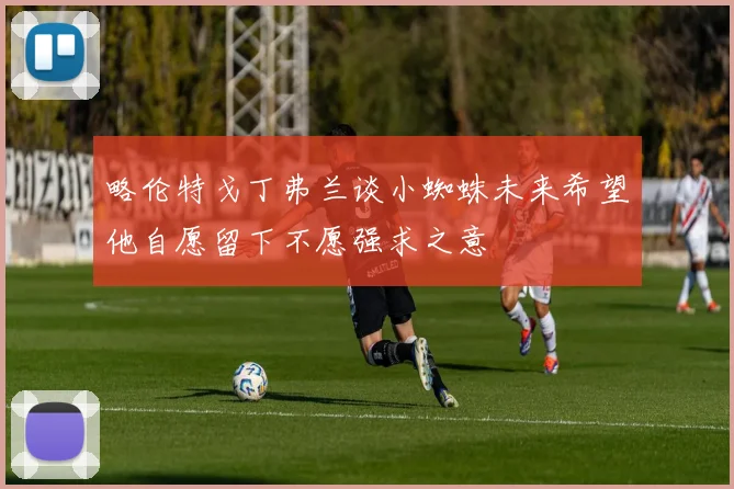 略伦特戈丁弗兰谈小蜘蛛未来希望他自愿留下不愿强求之意
