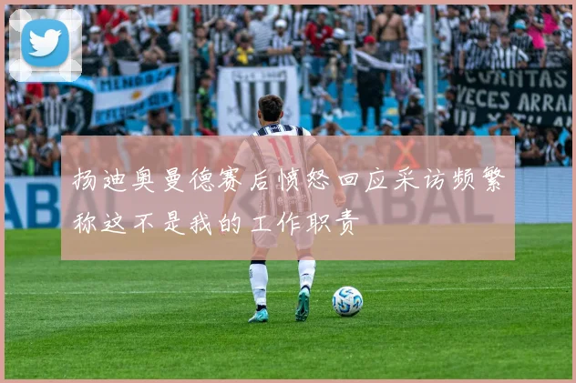 扬迪奥曼德赛后愤怒回应采访频繁称这不是我的工作职责
