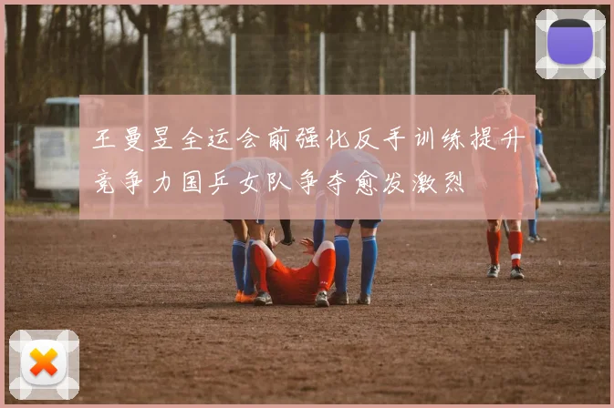 王曼昱全运会前强化反手训练提升竞争力国乒女队争夺愈发激烈
