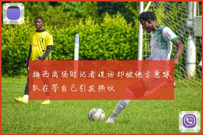 梅西离场时记者追访却被他示意球队在等自己引发热议