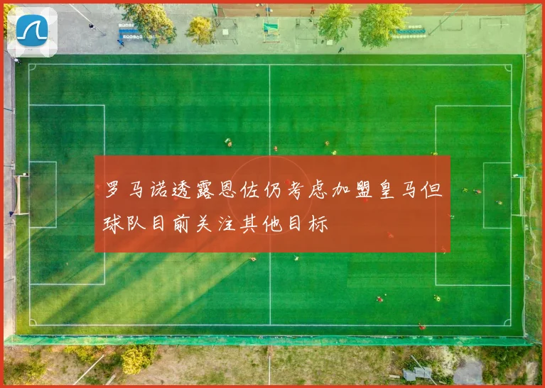 罗马诺透露恩佐仍考虑加盟皇马但球队目前关注其他目标