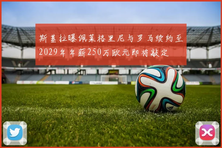 斯基拉曝佩莱格里尼与罗马续约至2029年年薪250万欧元即将敲定