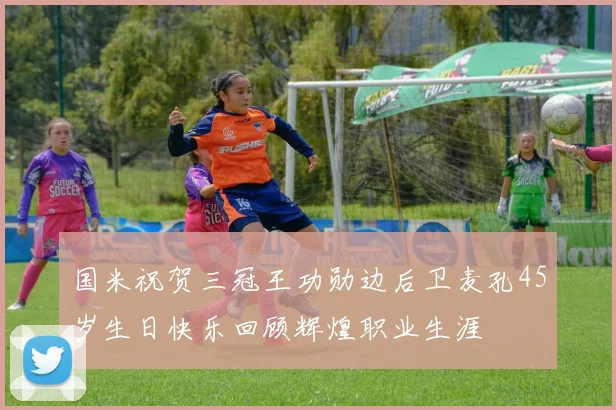 国米祝贺三冠王功勋边后卫麦孔45岁生日快乐回顾辉煌职业生涯