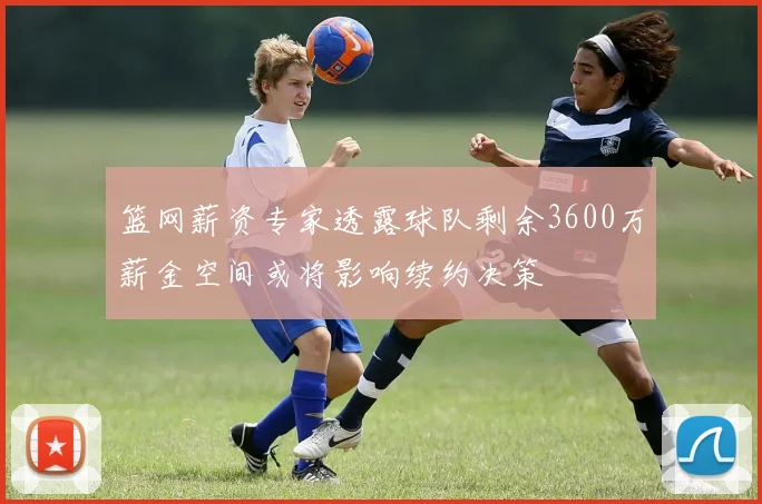 篮网薪资专家透露球队剩余3600万薪金空间或将影响续约决策