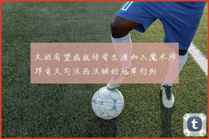 文班有望成就传奇生涯加入魔术师邓肯天勾沃西沃顿的冠军行列