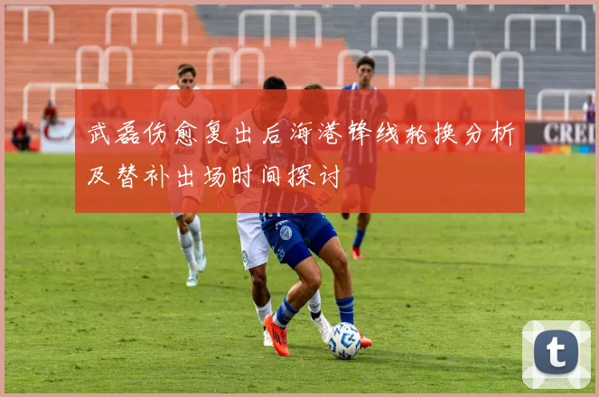 武磊伤愈复出后海港锋线轮换分析及替补出场时间探讨