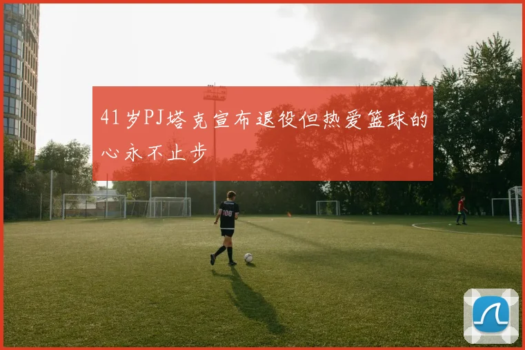 41岁PJ塔克宣布退役但热爱篮球的心永不止步