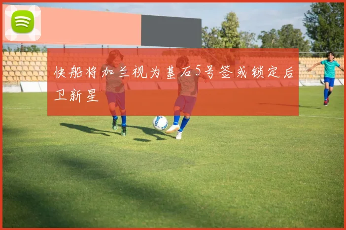 快船将加兰视为基石5号签或锁定后卫新星