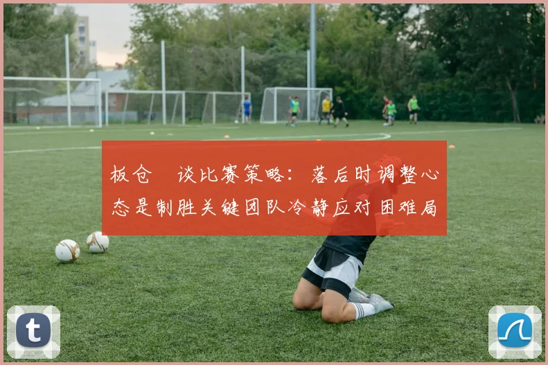 板仓滉谈比赛策略：落后时调整心态是制胜关键团队冷静应对困难局面