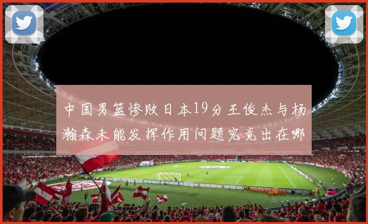 中国男篮惨败日本19分王俊杰与杨瀚森未能发挥作用问题究竟出在哪儿