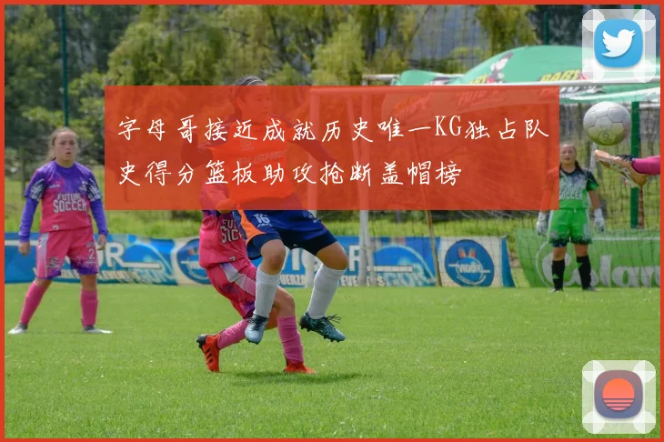 字母哥接近成就历史唯一KG独占队史得分篮板助攻抢断盖帽榜
