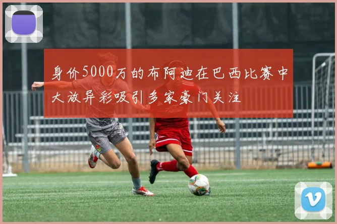 身价5000万的布阿迪在巴西比赛中大放异彩吸引多家豪门关注