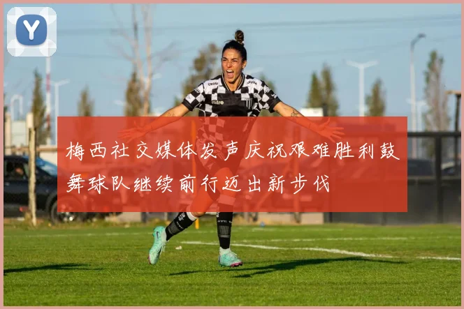 梅西社交媒体发声庆祝艰难胜利鼓舞球队继续前行迈出新步伐