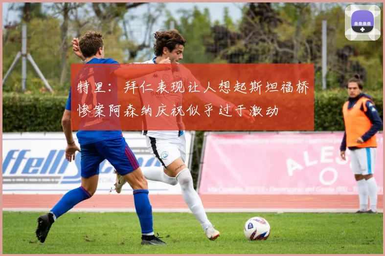 特里：拜仁表现让人想起斯坦福桥惨案阿森纳庆祝似乎过于激动