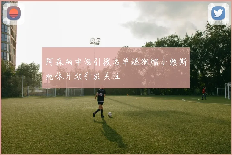 阿森纳中场引援名单逐渐缩小赖斯轮休计划引发关注