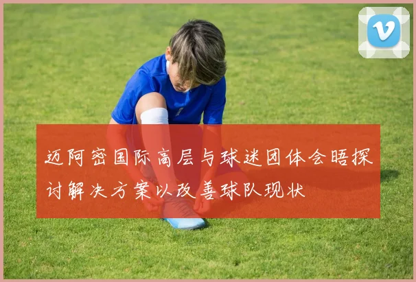 迈阿密国际高层与球迷团体会晤探讨解决方案以改善球队现状
