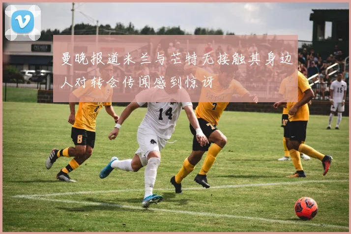 曼晚报道米兰与芒特无接触其身边人对转会传闻感到惊讶