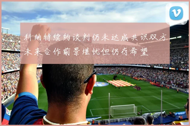 科纳特续约谈判仍未达成共识双方未来合作前景堪忧但仍存希望