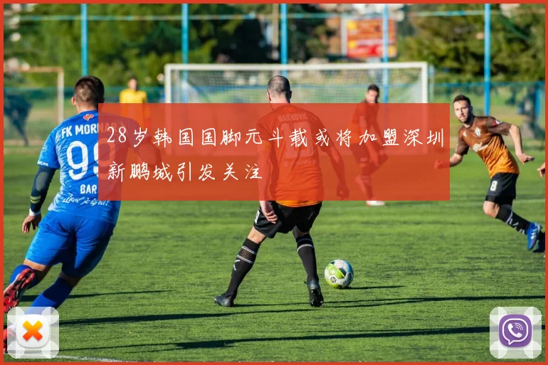 28岁韩国国脚元斗载或将加盟深圳新鹏城引发关注