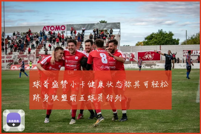 球哥盛赞小卡健康状态称其可轻松跻身联盟前五球员行列