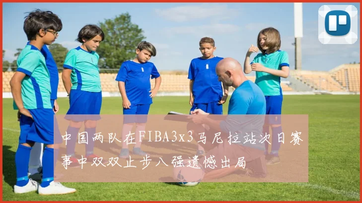 中国两队在FIBA3x3马尼拉站次日赛事中双双止步八强遗憾出局