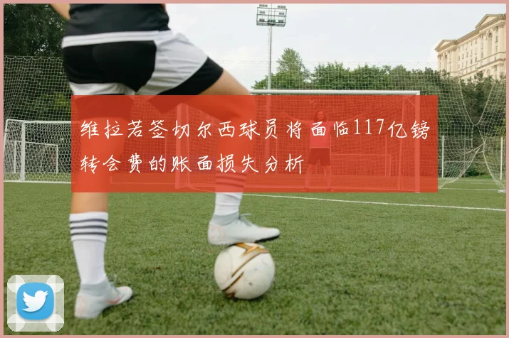 维拉若签切尔西球员将面临117亿镑转会费的账面损失分析