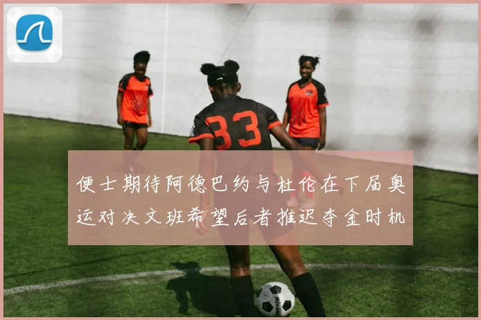 便士期待阿德巴约与杜伦在下届奥运对决文班希望后者推迟夺金时机