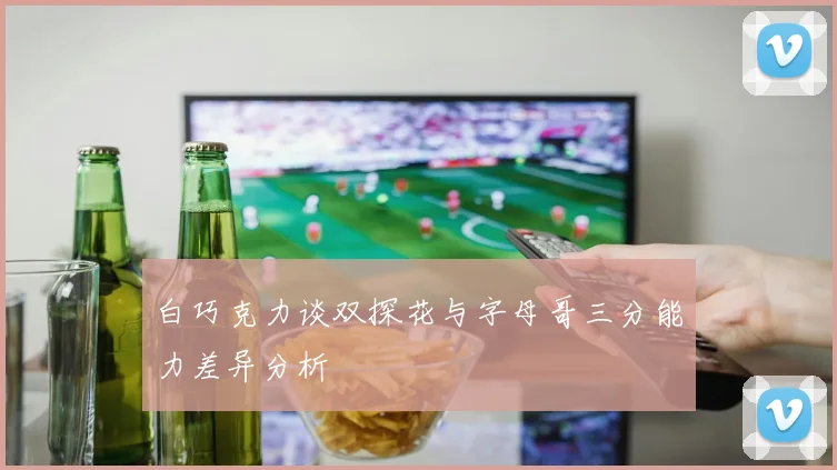 白巧克力谈双探花与字母哥三分能力差异分析